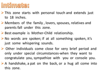  This zone starts with personal touch and extends just
to 18 inches.
 Members of the family , lovers, spouses, relatives and
parents fall under this zone.
 Best example is Mother-Child relationship.
 No words are spoken; if at all something spoken, it’s
just some whispering sounds.
 Other individuals come close for very brief period and
only under special circumstances-when they want to
congratulate you, sympathize with you or console you.
 A handshake, a pat on the back, or a hug all come into
this zone.
 