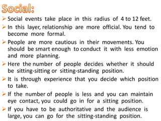  Social events take place in this radius of 4 to 12 feet.
 In this layer, relationship are more official. You tend to
become more formal.
 People are more cautious in their movements. You
should be smart enough to conduct it with less emotion
and more planning.
 Here the number of people decides whether it should
be sitting-sitting or sitting-standing position.
 It is through experience that you decide which position
to take.
 If the number of people is less and you can maintain
eye contact, you could go in for a sitting position.
 If you have to be authoritative and the audience is
large, you can go for the sitting-standing position.
 