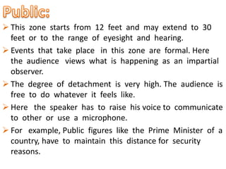  This zone starts from 12 feet and may extend to 30
feet or to the range of eyesight and hearing.
 Events that take place in this zone are formal. Here
the audience views what is happening as an impartial
observer.
 The degree of detachment is very high. The audience is
free to do whatever it feels like.
 Here the speaker has to raise his voice to communicate
to other or use a microphone.
 For example, Public figures like the Prime Minister of a
country, have to maintain this distance for security
reasons.
 