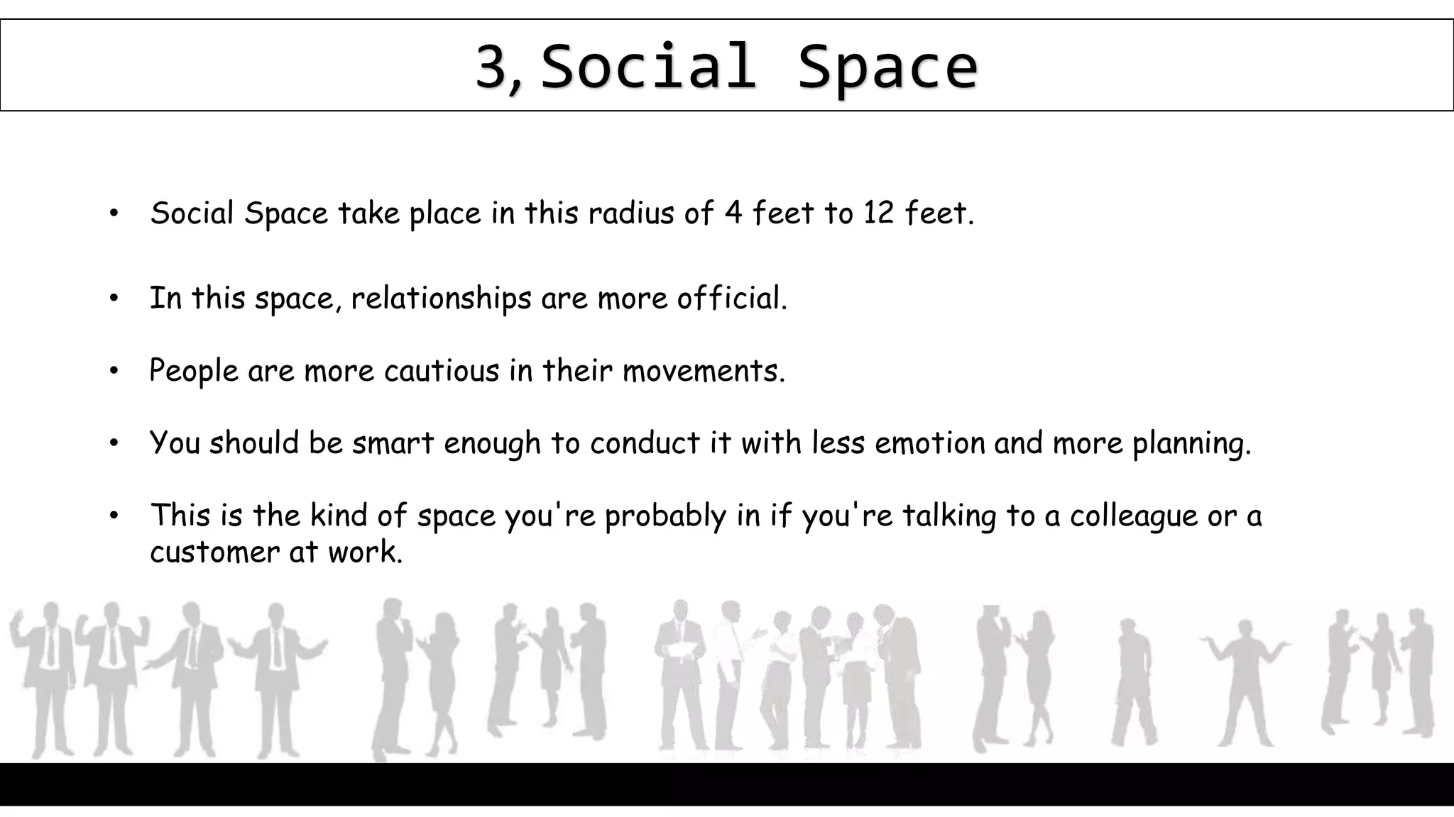 3, Social Space
• Social Space take place in this radius of 4 feet to 12 feet.
• In this space, relationships are more official.
• People are more cautious in their movements.
• You should be smart enough to conduct it with less emotion and more planning.
• This is the kind of space you're probably in if you're talking to a colleague or a
customer at work.
 