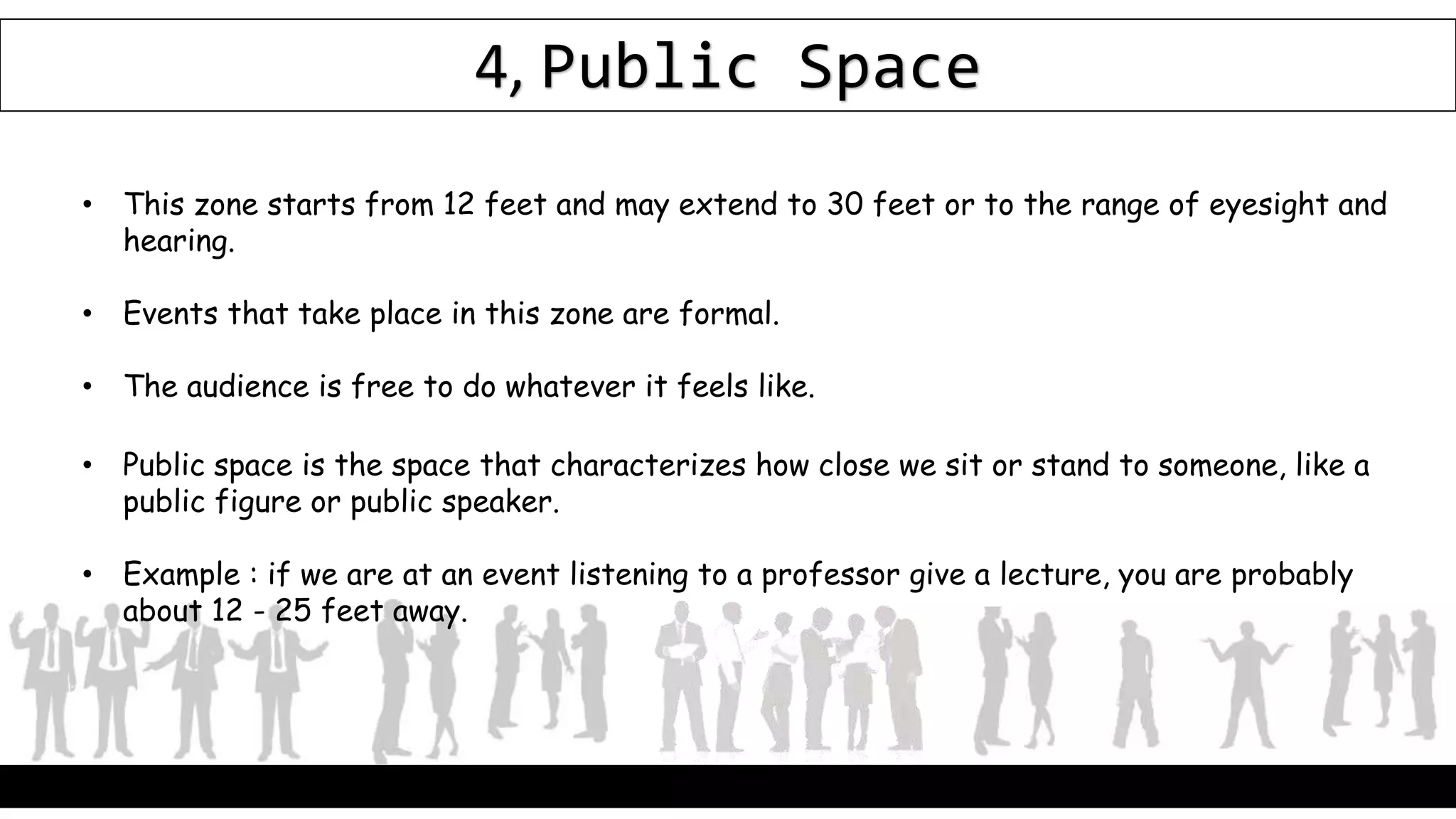 4, Public Space
• This zone starts from 12 feet and may extend to 30 feet or to the range of eyesight and
hearing.
• Events that take place in this zone are formal.
• The audience is free to do whatever it feels like.
• Public space is the space that characterizes how close we sit or stand to someone, like a
public figure or public speaker.
• Example : if we are at an event listening to a professor give a lecture, you are probably
about 12 - 25 feet away.
 