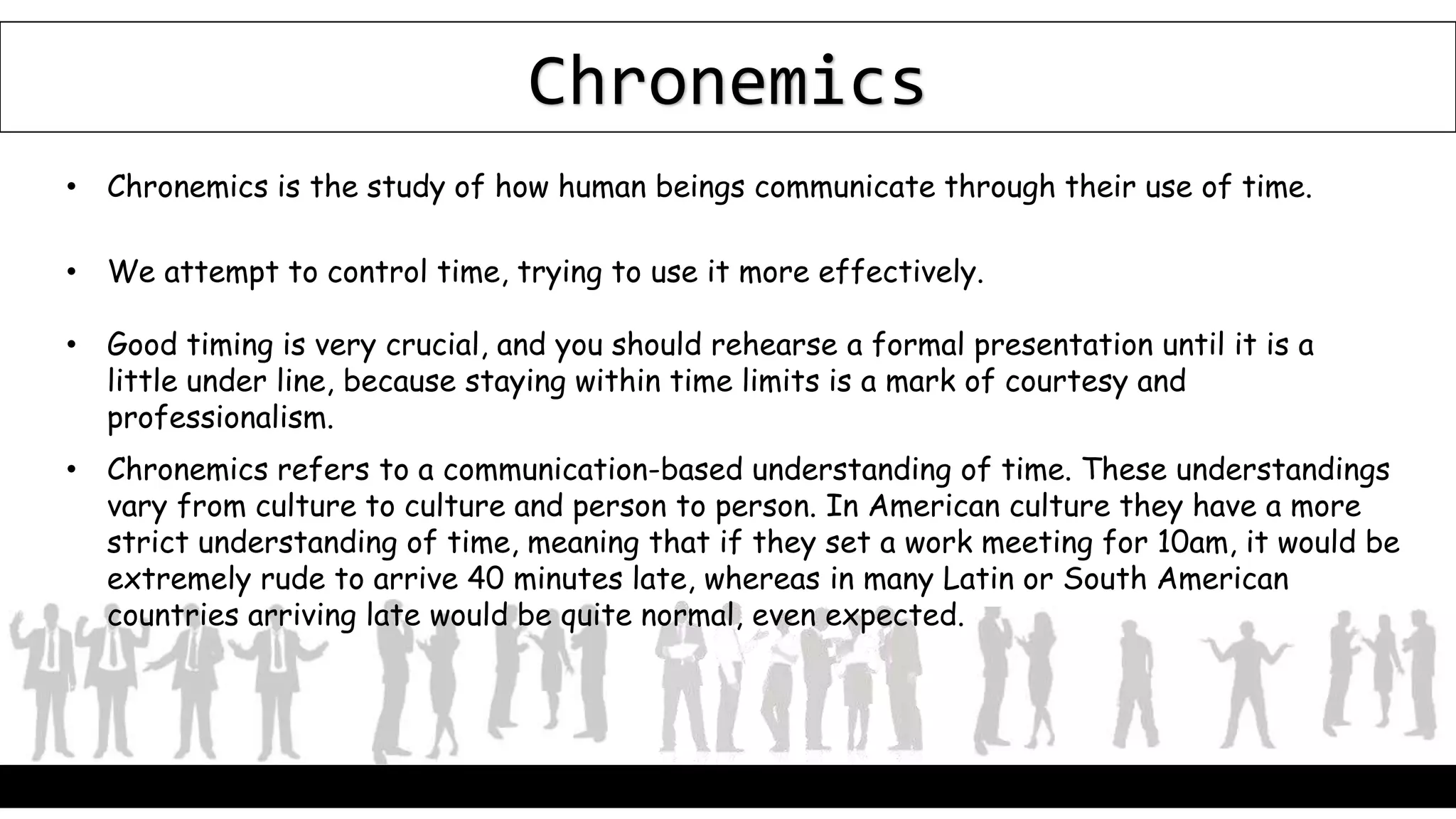 Chronemics
• Chronemics is the study of how human beings communicate through their use of time.
• We attempt to control time, trying to use it more effectively.
• Good timing is very crucial, and you should rehearse a formal presentation until it is a
little under line, because staying within time limits is a mark of courtesy and
professionalism.
• Chronemics refers to a communication-based understanding of time. These understandings
vary from culture to culture and person to person. In American culture they have a more
strict understanding of time, meaning that if they set a work meeting for 10am, it would be
extremely rude to arrive 40 minutes late, whereas in many Latin or South American
countries arriving late would be quite normal, even expected.
 