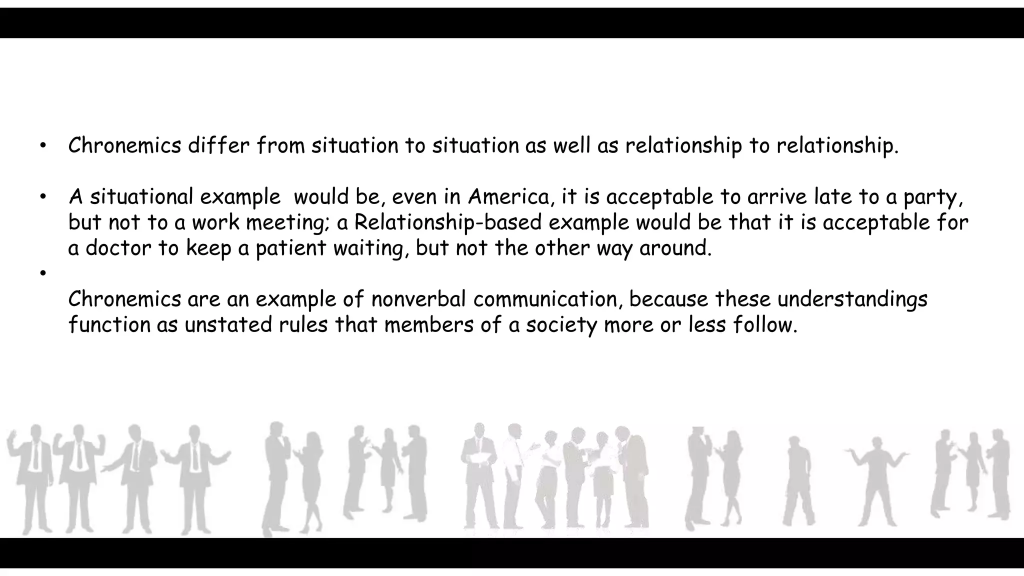 • Chronemics differ from situation to situation as well as relationship to relationship.
• A situational example would be, even in America, it is acceptable to arrive late to a party,
but not to a work meeting; a Relationship-based example would be that it is acceptable for
a doctor to keep a patient waiting, but not the other way around.
•
Chronemics are an example of nonverbal communication, because these understandings
function as unstated rules that members of a society more or less follow.
 
