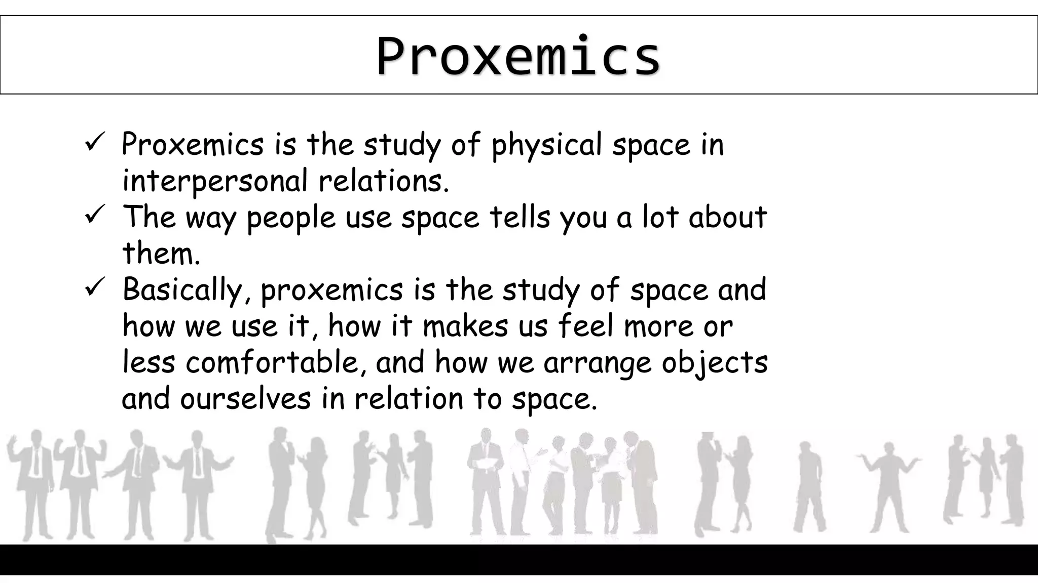 Proxemics
 Proxemics is the study of physical space in
interpersonal relations.
 The way people use space tells you a lot about
them.
 Basically, proxemics is the study of space and
how we use it, how it makes us feel more or
less comfortable, and how we arrange objects
and ourselves in relation to space.
 
