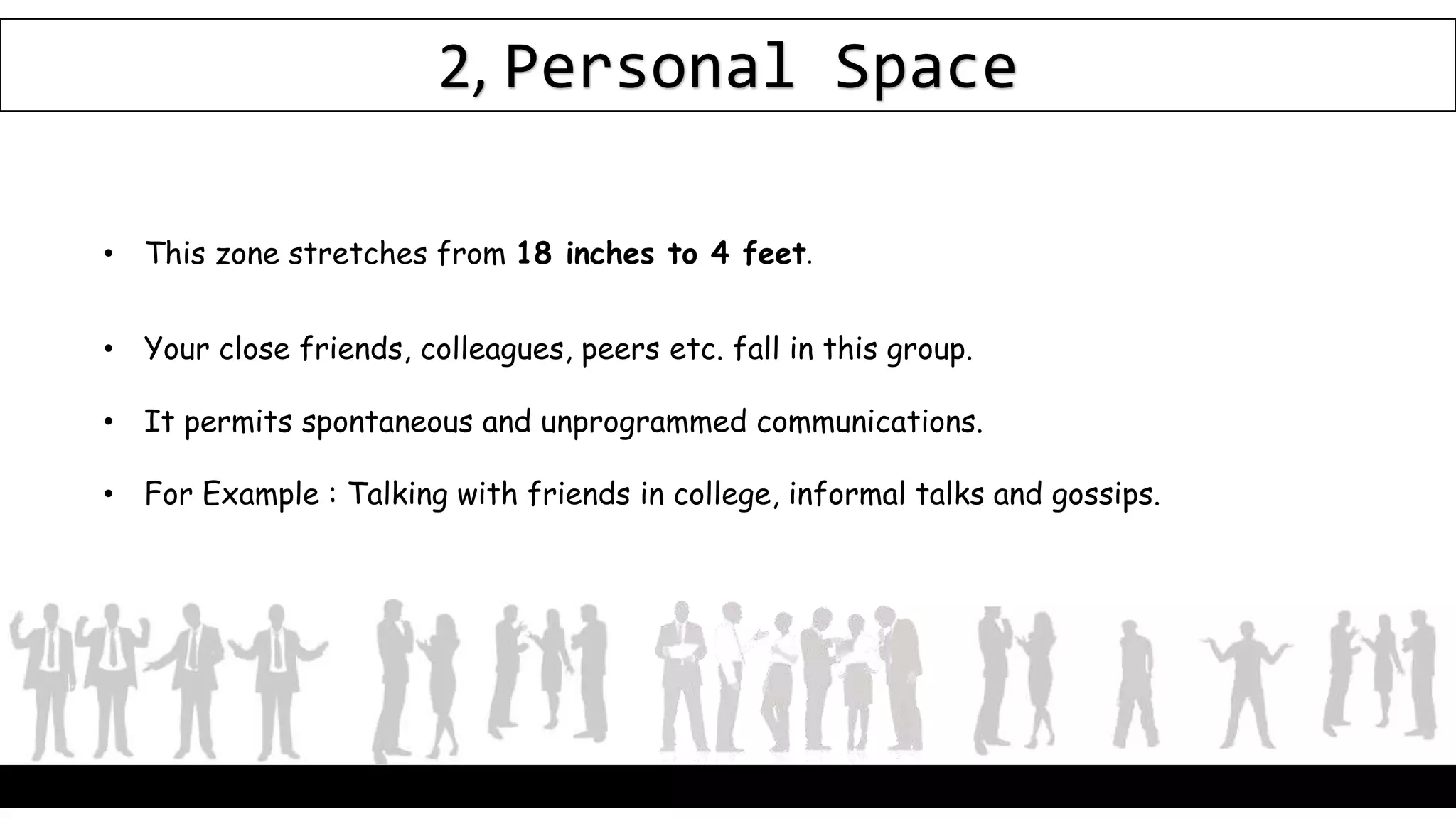 2, Personal Space
• This zone stretches from 18 inches to 4 feet.
• Your close friends, colleagues, peers etc. fall in this group.
• It permits spontaneous and unprogrammed communications.
• For Example : Talking with friends in college, informal talks and gossips.
 