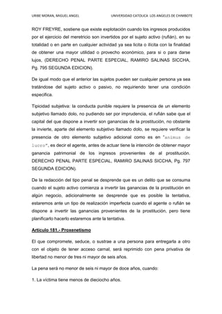 URIBE MORAN, MIGUEL ANGEL UNIVERSIDAD CATOLICA LOS ANGELES DE CHIMBOTE
ROY FREYRE, sostiene que existe explotación cuando los ingresos producidos
por el ejercicio del meretricio son invertidos por el sujeto activo (rufián), en su
totalidad o en parte en cualquier actividad ya sea licita o ilícita con la finalidad
de obtener una mayor utilidad o provecho económico, para si o para darse
lujos, (DERECHO PENAL PARTE ESPECIAL, RAMIRO SALINAS SICCHA,
Pg. 795 SEGUNDA EDICION).
De igual modo que el anterior las sujetos pueden ser cualquier persona ya sea
tratándose del sujeto activo o pasivo, no requiriendo tener una condición
especifica.
Tipicidad subjetiva: la conducta punible requiere la presencia de un elemento
subjetivo llamado dolo, no pudiendo ser por imprudencia, el rufián sabe que el
capital del que dispone a invertir son ganancias de la prostitución, no obstante
la invierte, aparte del elemento subjetivo llamado dolo, se requiere verificar la
presencia de otro elemento subjetivo adicional como es en “animus de
lucro”, es decir el agente, antes de actuar tiene la intención de obtener mayor
ganancia patrimonial de los ingresos provenientes de al prostitución.
DERECHO PENAL PARTE ESPECIAL, RAMIRO SALINAS SICCHA, Pg. 797
SEGUNDA EDICION).
De la redacción del tipo penal se desprende que es un delito que se consuma
cuando el sujeto activo comienza a invertir las ganancias de la prostitución en
algún negocio, adicionalmente se desprende que es posible la tentativa,
estaremos ante un tipo de realización imperfecta cuando el agente o rufián se
dispone a invertir las ganancias provenientes de la prostitución, pero tiene
planificarlo hacerlo estaremos ante la tentativa.
Artículo 181.- Proxenetismo
El que compromete, seduce, o sustrae a una persona para entregarla a otro
con el objeto de tener acceso carnal, será reprimido con pena privativa de
libertad no menor de tres ni mayor de seis años.
La pena será no menor de seis ni mayor de doce años, cuando:
1. La víctima tiene menos de dieciocho años.
 