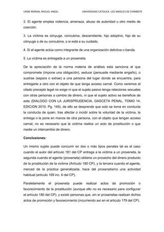URIBE MORAN, MIGUEL ANGEL UNIVERSIDAD CATOLICA LOS ANGELES DE CHIMBOTE
2. El agente emplea violencia, amenaza, abuso de autoridad u otro medio de
coerción.
3. La víctima es cónyuge, concubina, descendiente, hijo adoptivo, hijo de su
cónyuge o de su concubina, o si está a su cuidado.
4. Si el agente actúa como integrante de una organización delictiva o banda.
5. La víctima es entregada a un proxeneta.
De la apreciación de la norma materia de análisis esta sanciona al que
compromete (impone una obligación), seduce (persuade mediante engaño), o
sustrae (separa o extrae) a una persona del lugar donde se encuentra, para
entregarla a otro con el objeto de que tenga acceso carnal. Como veremos el
citado precepto legal no exige ni que el sujeto pasivo tenga relaciones sexuales
con otras personas a cambio de dinero, ni que el sujeto activo se beneficie de
este (DIALOGO CON LA JURISPRUDENCIA, GASCETA PENAL, TOMO 14,
EDICION 2010, Pg. 149), de ello se desprende que solo se toma en conducta
la conducta de quien, tras afectar o incidir sobre la voluntad de la victima, la
entrega o la pone en manos de otra persona, con el objeto que tengan acceso
carnal, no es necesario que la victima realice un acto de prostitución o que
medie un intercambio de dinero.
Conclusiones:
Un mismo sujeto puede concurrir en dos o más tipos penales tal es el caso
cuando el autor del artículo 181 del CP entrega a la victima a un proxeneta, la
segunda cuando el agente (proxeneta) obtiene un provecho del dinero producto
de la prostitución de la victima (Artículo 180 CP), y la tercera cuando el agente,
merced de la practica generalizada, hace del proxenetismo una actividad
habitual (articulo 169 inc. 6 del CP).
Paralelamente el proxeneta puede realizar actos de promoción o
favorecimiento de la prostitución (aunque ello no es necesario para configurar
el artículo 180 del CP), y existir personas que, sin sr proxenetas realizan dichos
actos de promoción y favorecimiento (incurriendo así en el articulo 179 del CP).
 