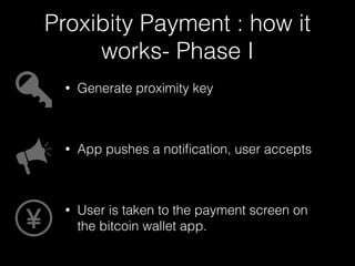 Proxibity Payment : how it 
works- Phase I 
• Generate proximity key 
! 
• App pushes a notification, user accepts 
! 
• User is taken to the payment screen on 
the bitcoin wallet app. 
 