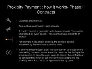 Proxibity Payment : how it works- Phase II 
Contracts 
• Generate proximity key 
• App pushes a notification, user accepts. 
• A crypto contract is generated with the users funds. This can be 
time based, or event based. These contracts are similar to an 
escrow. 
• For example if it is a hotel booking, the contract can be 
redeemed by the merchant upon users exit. 
• In an event based application, the contract can be based on the 
user exiting the event venue. A contract ensures that both parties 
are protected. In case the user, wants to cancel the contract can 
be cancelled by the user, but it will come as a dispute to the 
proxibity team. And has to be approved case by case. 
 