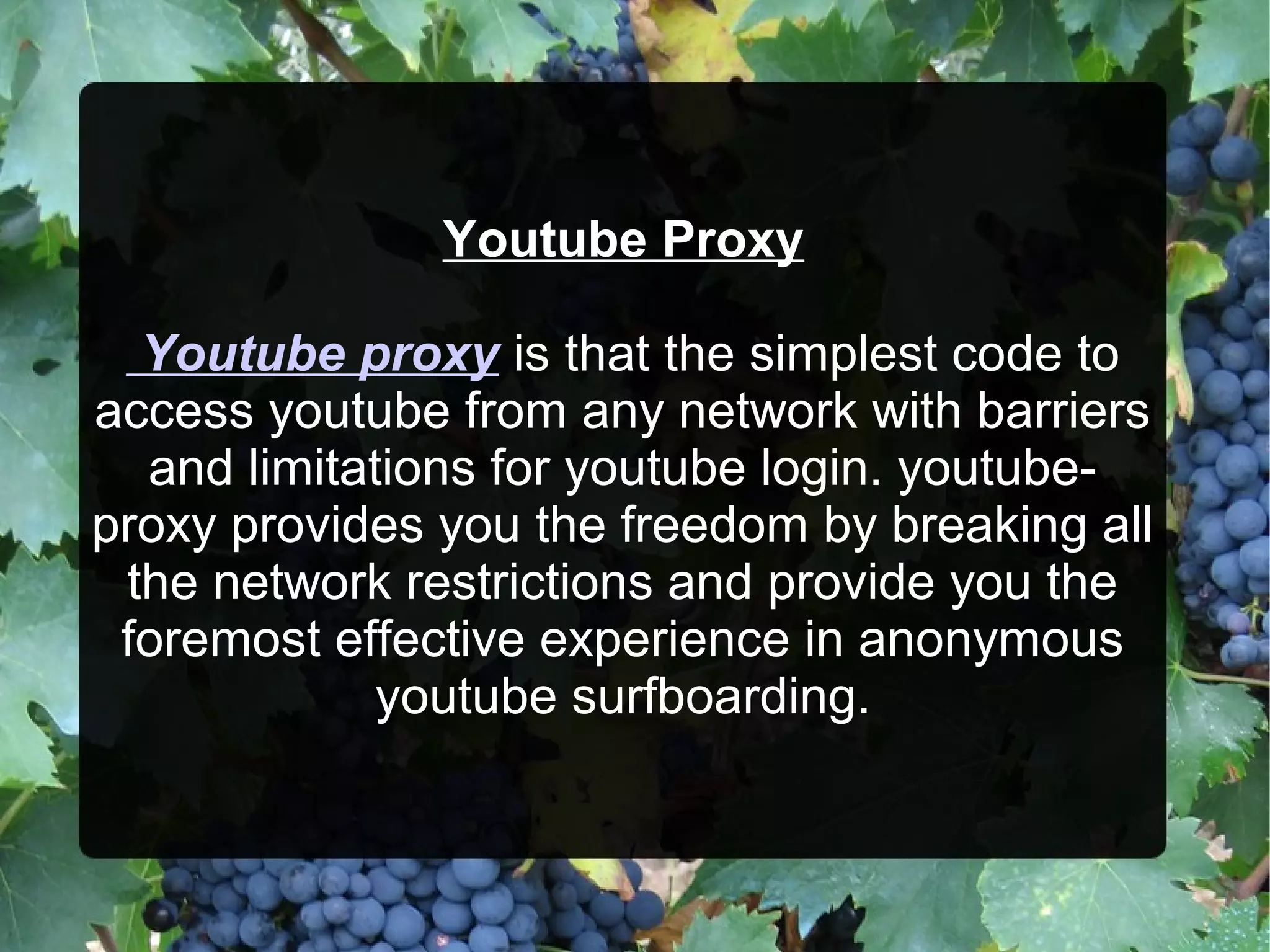 Youtube Proxy
Youtube proxy is that the simplest code to
access youtube from any network with barriers
and limitations for youtube login. youtube-
proxy provides you the freedom by breaking all
the network restrictions and provide you the
foremost effective experience in anonymous
youtube surfboarding.
 