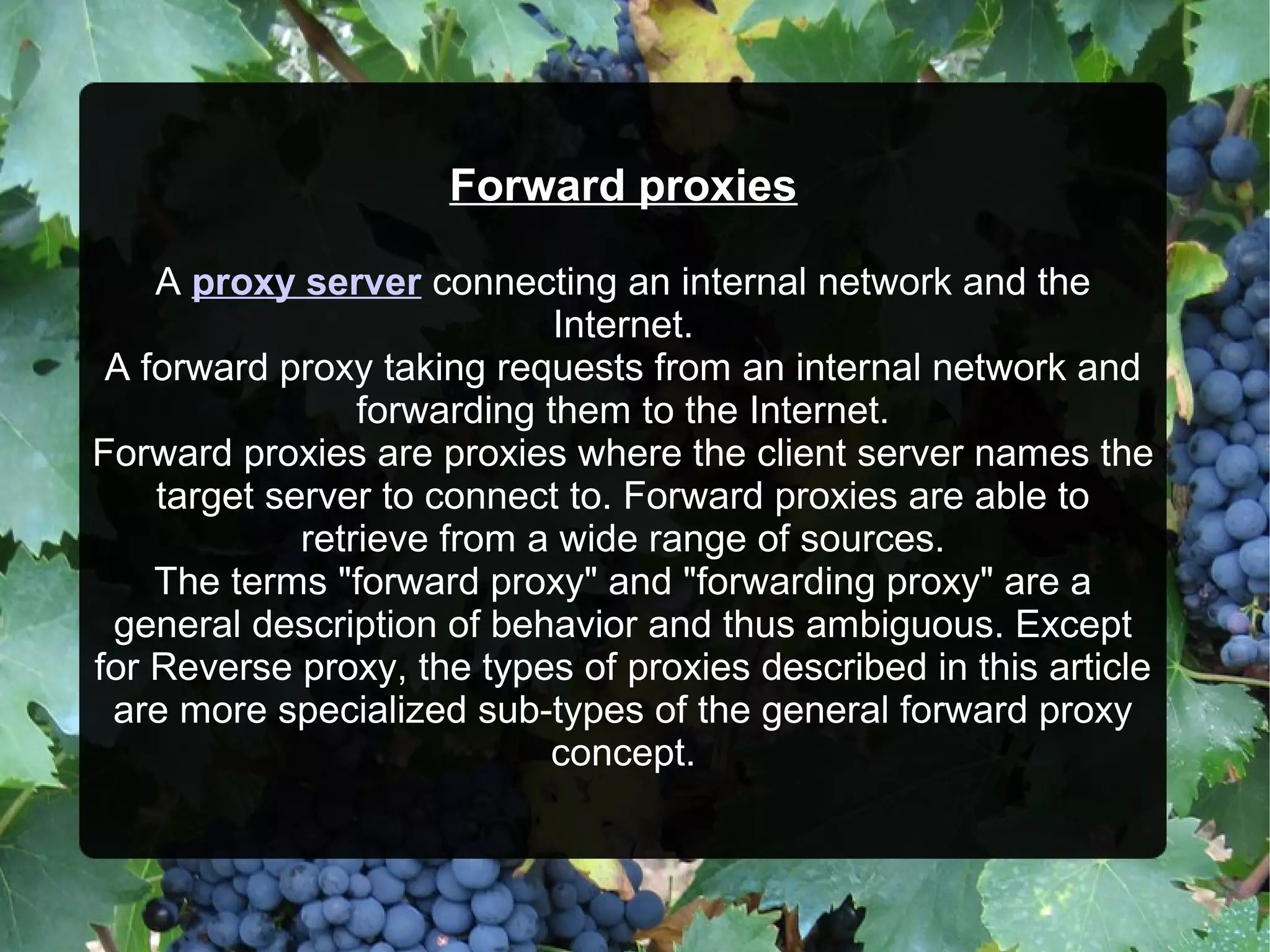 Forward proxies
A proxy server connecting an internal network and the
Internet.
A forward proxy taking requests from an internal network and
forwarding them to the Internet.
Forward proxies are proxies where the client server names the
target server to connect to. Forward proxies are able to
retrieve from a wide range of sources.
The terms "forward proxy" and "forwarding proxy" are a
general description of behavior and thus ambiguous. Except
for Reverse proxy, the types of proxies described in this article
are more specialized sub-types of the general forward proxy
concept.
 