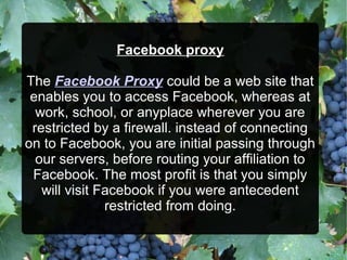 Facebook proxy
The Facebook Proxy could be a web site that
enables you to access Facebook, whereas at
work, school, or anyplace wherever you are
restricted by a firewall. instead of connecting
on to Facebook, you are initial passing through
our servers, before routing your affiliation to
Facebook. The most profit is that you simply
will visit Facebook if you were antecedent
restricted from doing.
 