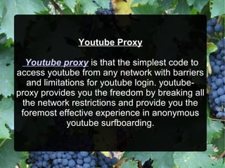Youtube Proxy
Youtube proxy is that the simplest code to
access youtube from any network with barriers
and limitations for youtube login. youtube-
proxy provides you the freedom by breaking all
the network restrictions and provide you the
foremost effective experience in anonymous
youtube surfboarding.
 