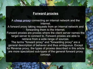Forward proxies
A cheap proxy connecting an internal network and the
Internet.
A forward proxy taking requests from an internal network and
forwarding them to the Internet.
Forward proxies are proxies where the client server names the
target server to connect to. Forward proxies are able to
retrieve from a wide range of sources.
The terms "forward proxy" and "forwarding proxy" are a
general description of behavior and thus ambiguous. Except
for Reverse proxy, the types of proxies described in this article
are more specialized sub-types of the general forward proxy
concept.
 