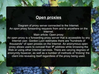 Open proxies
Diagram of proxy server connected to the Internet.
An open proxy forwarding requests from and to anywhere on the
Internet.
Main article: Open proxy
An open proxy is a forwarding proxy server that is accessible by any
Internet user. Gordon Lyon estimates there are "hundreds of
thousands" of open proxies on the Internet. An anonymous open
proxy allows users to conceal their IP address while browsing the
Web or using other Internet services. There are varying degrees of
anonymity however, as well as a number of methods of 'tricking' the
client into revealing itself regardless of the proxy being used.
 