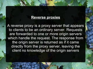Reverse proxies
A reverse proxy is a proxy server that appears
to clients to be an ordinary server. Requests
are forwarded to one or more origin servers
which handle the request. The response from
the origin server is returned as if it came
directly from the proxy server, leaving the
client no knowledge of the origin servers
 