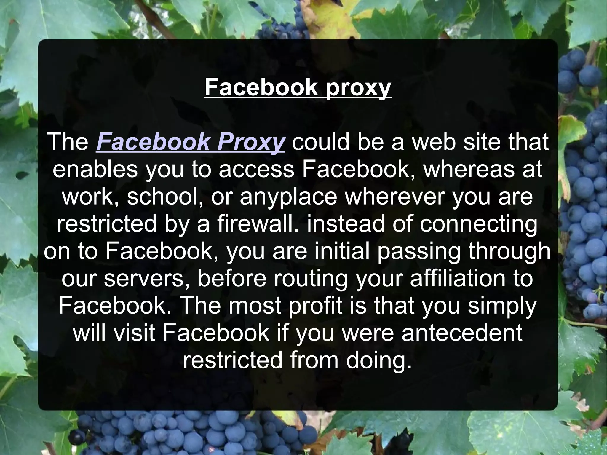 Facebook proxy
The Facebook Proxy could be a web site that
enables you to access Facebook, whereas at
work, school, or anyplace wherever you are
restricted by a firewall. instead of connecting
on to Facebook, you are initial passing through
our servers, before routing your affiliation to
Facebook. The most profit is that you simply
will visit Facebook if you were antecedent
restricted from doing.

 