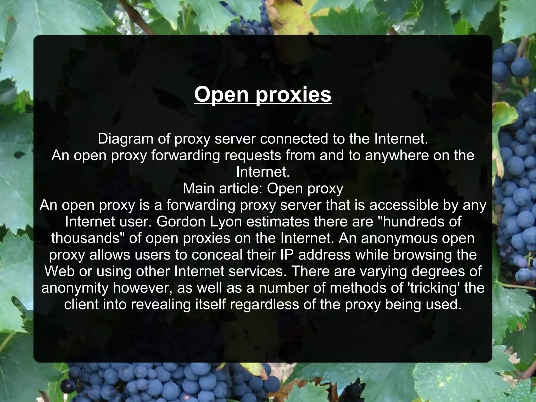 Open proxies
Diagram of proxy server connected to the Internet.
An open proxy forwarding requests from and to anywhere on the
Internet.
Main article: Open proxy
An open proxy is a forwarding proxy server that is accessible by any
Internet user. Gordon Lyon estimates there are "hundreds of
thousands" of open proxies on the Internet. An anonymous open
proxy allows users to conceal their IP address while browsing the
Web or using other Internet services. There are varying degrees of
anonymity however, as well as a number of methods of 'tricking' the
client into revealing itself regardless of the proxy being used.

 