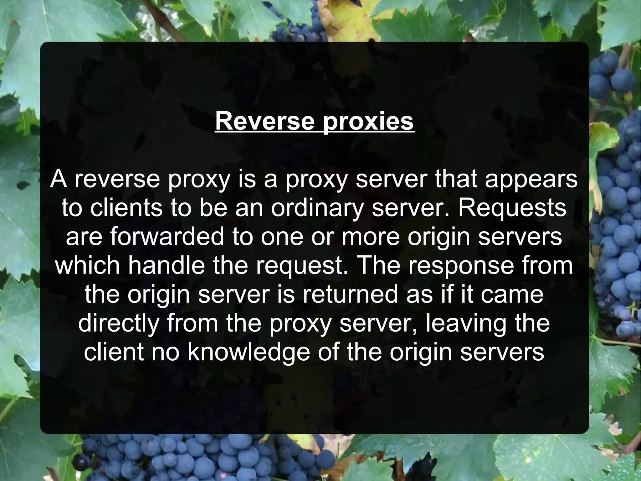 Reverse proxies
A reverse proxy is a proxy server that appears
to clients to be an ordinary server. Requests
are forwarded to one or more origin servers
which handle the request. The response from
the origin server is returned as if it came
directly from the proxy server, leaving the
client no knowledge of the origin servers

 