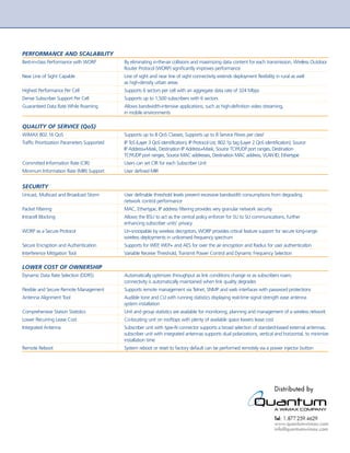 PERFORMANCE AND SCALABILITY
    Best-in-class Performance with WORP           By eliminating in-the-air collisions and maximizing data content for each transmission, Wireless Outdoor
                                                  Router Protocol (WORP) significantly improves performance
    Near Line of Sight Capable                    Line of sight and near line of sight connectivity extends deployment flexibility in rural as well
                                                  as high-density urban areas
    Highest Performance Per Cell                  Supports 6 sectors per cell with an aggregate data rate of 324 Mbps
    Dense Subscriber Support Per Cell             Supports up to 1,500 subscribers with 6 sectors
    Guaranteed Data Rate While Roaming            Allows bandwidth-intensive applications, such as high-definition video streaming,
                                                  in mobile environments

    QUALITY OF SERVICE (QoS)
    WiMAX 802.16 QoS                              Supports up to 8 QoS Classes; Supports up to 8 Service Flows per class4
    Traffic Prioritization Parameters Supported   IP ToS (Layer 3 QoS identification), IP Protocol List, 802.1p tag (Layer 2 QoS identification), Source
                                                  IP Address+Mask, Destination IP Address+Mask, Source TCP/UDP port ranges, Destination
                                                  TCP/UDP port ranges, Source MAC addresses, Destination MAC address, VLAN ID, Ethertype
    Committed Information Rate (CIR)              Users can set CIR for each Subscriber Unit
    Minimum Information Rate (MIR) Support        User defined MIR


    SECURITY
    Unicast, Multicast and Broadcast Storm        User definable threshold levels prevent excessive bandwidth consumptions from degrading
                                                  network control performance
    Packet Filtering                              MAC, Ethertype, IP address filtering provides very granular network security
    Intracell Blocking                            Allows the BSU to act as the central policy enforcer for SU to SU communications, further
                                                  enhancing subscriber units’ privacy
    WORP as a Secure Protocol                     Un-snoopable by wireless decryptors, WORP provides critical feature support for secure long-range
                                                  wireless deployments in unlicensed frequency spectrum
    Secure Encryption and Authentication          Supports for WEP, WEP+ and AES for over the air encryption and Radius for user authentication
    Interference Mitigation Tool                  Variable Receive Threshold, Transmit Power Control and Dynamic Frequency Selection

    LOWER COST OF OWNERSHIP
    Dynamic Data Rate Selection (DDRS)            Automatically optimizes throughput as link conditions change or as subscribers roam;
                                                  connectivity is automatically maintained when link quality degrades
    Flexible and Secure Remote Management         Supports remote management via Telnet, SNMP and web interfaces with password protections
    Antenna Alignment Tool                        Audible tone and CLI with running statistics displaying real-time signal strength ease antenna
                                                  system installation
    Comprehensive Station Statistics              Unit and group statistics are available for monitoring, planning and management of a wireless network
    Lower Recurring Lease Cost                    Co-locating unit on rooftops with plenty of available space lowers lease cost
    Integrated Antenna                            Subscriber unit with type-N connector supports a broad selection of standard-based external antennas;
                                                  subscriber unit with integrated antennas supports dual polarizations, vertical and horizontal, to minimize
                                                  installation time
    Remote Reboot                                 System reboot or reset to factory default can be performed remotely via a power injector button




Available with version 2.5 software release.
4
 