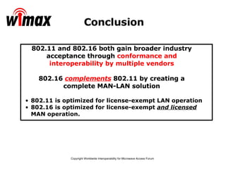 Conclusion 802.11 is optimized for license-exempt LAN operation 802.16 is optimized for license-exempt  and licensed  MAN operation. 802.11 and 802.16 both gain broader industry acceptance through  conformance and interoperability by multiple vendors 802.16  complements  802.11 by creating a complete MAN-LAN solution 