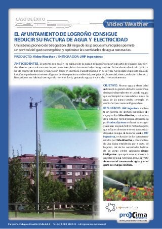 CASO DE ÉXITO
EL AYUNTAMIENTO DE LOGROÑO CONSIGUE
REDUCIR SU FACTURA DE AGUAY ELECTRICIDAD
Un sistema pionero de telegestión del riego de los parques municipales permite
un control del gasto energético y optimizar las cantidades de agua necesarias.
PRODUCTO: VideoWeather / INTEGRADOR: JMP ingenieros
ANTECEDENTES. El sistema de riego en los parques de la ciudad de Logroño era un conjunto de equipos indepen-
diendientes para cada zona verde que no contemplaban las necesidades de agua reales. Se basaba en el método tradicio-
nal de control de tiempos y horarios sin tener en cuenta la evapotranspiración (ETo) y las necesidades reales de agua en
función de parámetros meteorológicos clave (temperatura ambiental, precipitación, humedad, viento, radiación solar, etc.).
En ocasiones era habitual ver regando mientras llovía, gastando agua y electricidad innecesariamente.
OBJETIVO. Ahorrar agua y electricidad
uniﬁcando la gestión de todos los sistemas
de riego independientes en un solo equipo
que contemple las necesidades reales de
agua de las zonas verdes, teniendo en
cuenta factores meteorológicos clave.
RESULTADO. JMP Ingenieros implan-
ta un sistema de gestión inteligente del
riego y utiliza VideoWeather, una innova-
dora estación meteorológica desarrollada
porProximaSystemsenlacualserecogen
y analizan los parámetros meteorológicos
que inﬂuyen directamente en las necesida-
desrealesdeaguadelaszonasverdes.JMP
Ingenieros, en función de los datos trans-
mitidos por VideoWeather y contemplan-
do una lógica establecida por el Ayto. de
Logroño, calcula las necesidades hídricas
de las zonas verdes aplicando riegos
inteligentes que aportan exactamente la
cantidad de agua necesaria, lo que permite
ahorrar en el consumo de agua y en el
gasto de energía eléctrica.
VideoWeather
Parque Tecnológico Boecillo (Valladolid) · Tel. (+34) 983 548 145 · info@proximasystems.net
 