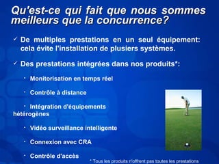 QQuu''eesstt--ccee qquuii ffaaiitt qquuee nnoouuss ssoommmmeess 
mmeeiilllleeuurrss qquuee llaa ccoonnccuurrrreennccee?? 
 De multiples prestations en un seul équipement: 
cela évite l'installation de plusiers systèmes. 
 Des prestations intégrées dans nos produits*: 
• Monitorisation en temps réel 
• Contrôle à distance 
• Intégration d'équipements 
hétérogènes 
• Vidéo surveillance intelligente 
• Connexion avec CRA 
• Contrôle d'accès 
* Tous les produits n'offrent pas toutes les prestations 
 