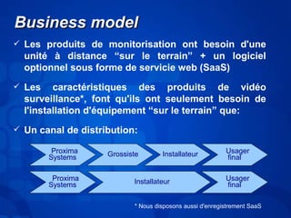 BBuussiinneessss mmooddeell 
 Les produits de monitorisation ont besoin d'une 
unité à distance “sur le terrain” + un logiciel 
optionnel sous forme de servicie web (SaaS) 
 Les caractéristiques des produits de vidéo 
surveillance*, font qu'ils ont seulement besoin de 
l'installation d'équipement “sur le terrain” que: 
 Un canal de distribution: 
Proxima 
Systems Grossiste Installateur Usager 
final 
Proxima 
Systems Installateur Usager 
final 
* Nous disposons aussi d'enregistrement SaaS 
 