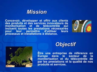 MMiissssiioonn 
Concevoir, développer et offrir aux clients 
des produits et des services innovateurs de 
monitorisation et de télécontrôle qui 
incluent toutes les prestations nécessaires 
pour leur permettre d'utiliser leurs 
processus et installations à distance. 
OObbjjeeccttiiff 
Être une entreprise de référence en 
Europe dans le secteur de la 
monitorisation et du télécontrôle de 
par les prestations et la qualité de nos 
produits et services. 
 