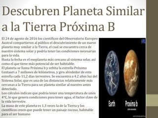 Descubren Planeta Similar
a la Tierra Próxima B
El 24 de agosto de 2016 los científicos del Observatorio Europeo
Austral compartieron al público el descubrimiento de un nuevo
planeta muy similar a la Tierra, el cual se encuentra cerca de
nuestro sistema solar y podría tener las condiciones necesarias
para la vida.
Hasta la fecha es el exoplaneta más cercano al sistema solar, así
como el que tiene más potencial de ser habitable.
El planeta se llama Próxima b y orbita la estrella Próxima
Centauri a 7 millones de kilómetros, y gira alrededor de esta
estrella cada 11,2 días terrestres. Se encuentra a 4.2 años luz del
Sistema Solar, que es una de las distancias relativamente más
cercanas a la Tierra para un planeta similar al nuestro antes
detectado.
Los cálculos indican que podría tener una temperatura de unos
4°C, lo que genera condiciones para tener agua, el factor clave de
la vida terrestre.
La masa de este planeta es 1,3 veces la de la Tierra y los
científicos creen que puede tener un paisaje rocoso, habitable
para el ser humano
 