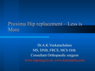 Proxima Hip replacement – Less is More Dr.A.K.Venkatachalam MS, DNB, FRCS, MCh Orth  Consultant Orthopaedic surgeon www.hipsurgery.in ,  www.kneeindia.com 