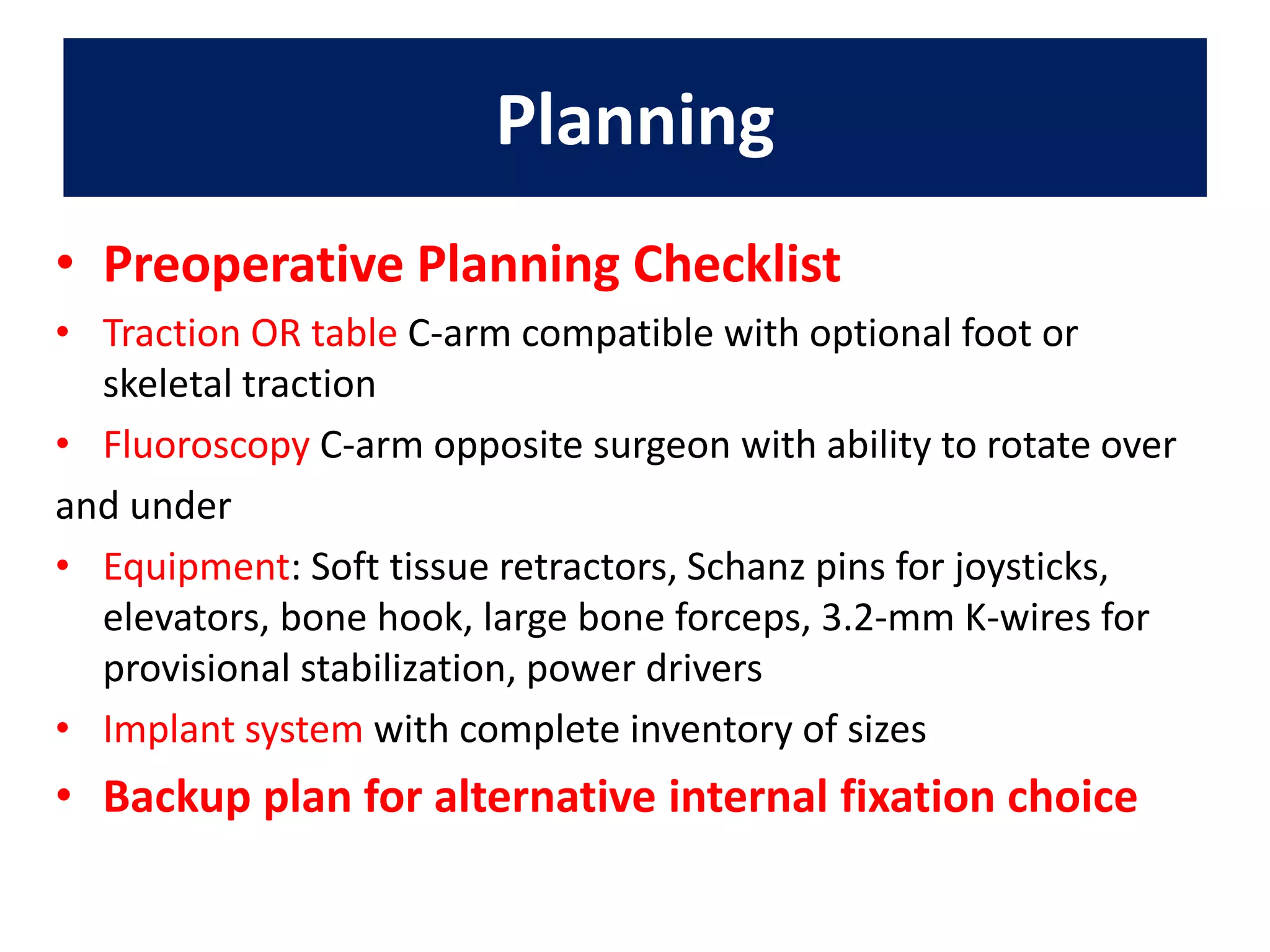 • Preoperative Planning Checklist
• Traction OR table C-arm compatible with optional foot or
skeletal traction
• Fluoroscopy C-arm opposite surgeon with ability to rotate over
and under
• Equipment: Soft tissue retractors, Schanz pins for joysticks,
elevators, bone hook, large bone forceps, 3.2-mm K-wires for
provisional stabilization, power drivers
• Implant system with complete inventory of sizes
• Backup plan for alternative internal fixation choice
Planning
 