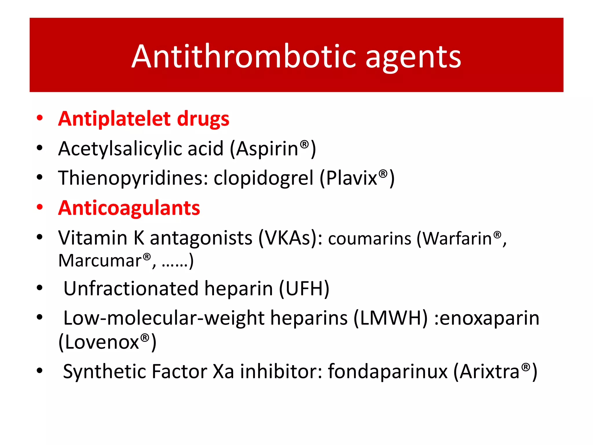 Antithrombotic agents
• Antiplatelet drugs
• Acetylsalicylic acid (Aspirin®)
• Thienopyridines: clopidogrel (Plavix®)
• Anticoagulants
• Vitamin K antagonists (VKAs): coumarins (Warfarin®,
Marcumar®, ……)
• Unfractionated heparin (UFH)
• Low-molecular-weight heparins (LMWH) :enoxaparin
(Lovenox®)
• Synthetic Factor Xa inhibitor: fondaparinux (Arixtra®)
 