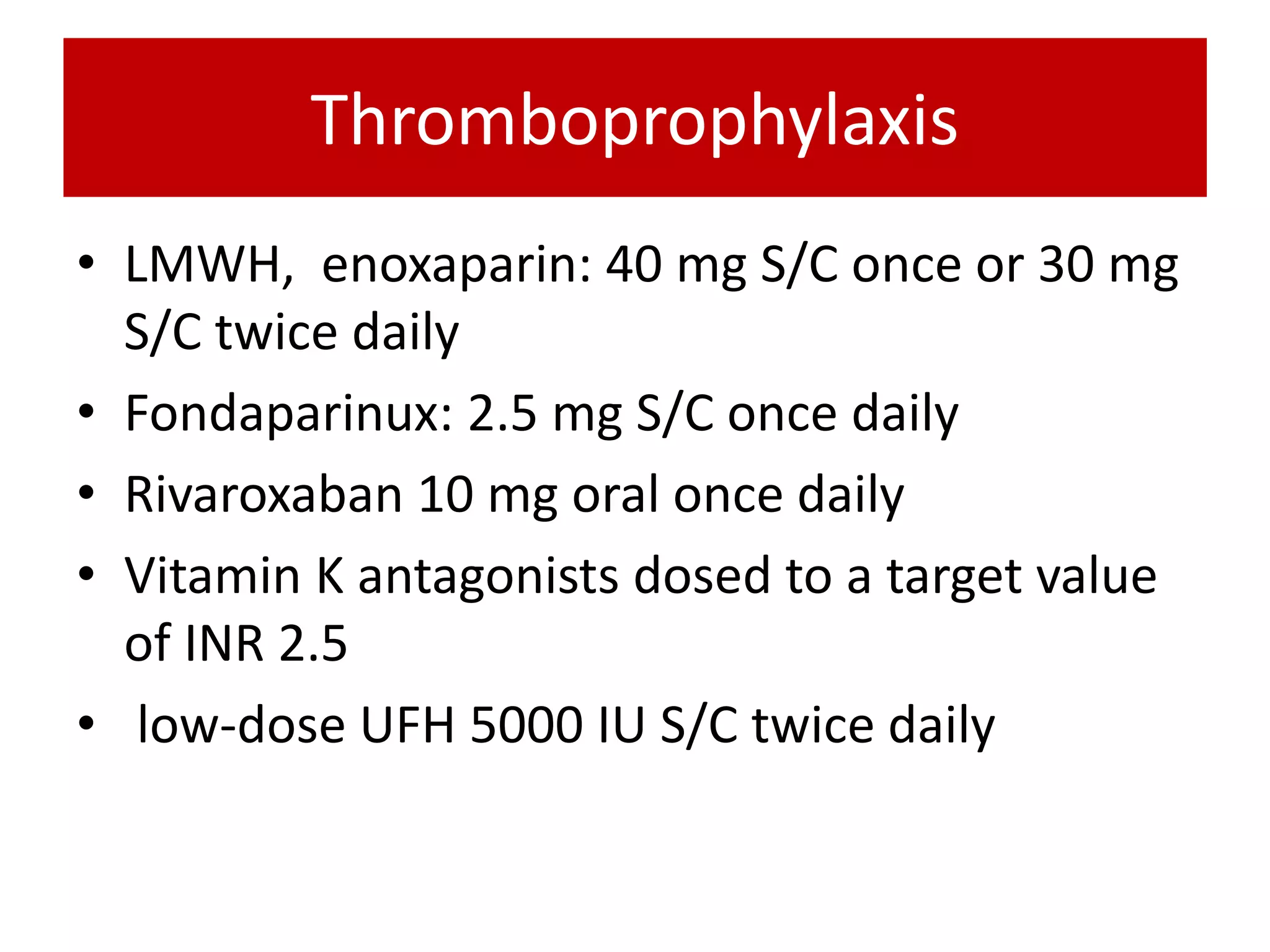 Thromboprophylaxis
• LMWH, enoxaparin: 40 mg S/C once or 30 mg
S/C twice daily
• Fondaparinux: 2.5 mg S/C once daily
• Rivaroxaban 10 mg oral once daily
• Vitamin K antagonists dosed to a target value
of INR 2.5
• low-dose UFH 5000 IU S/C twice daily
 