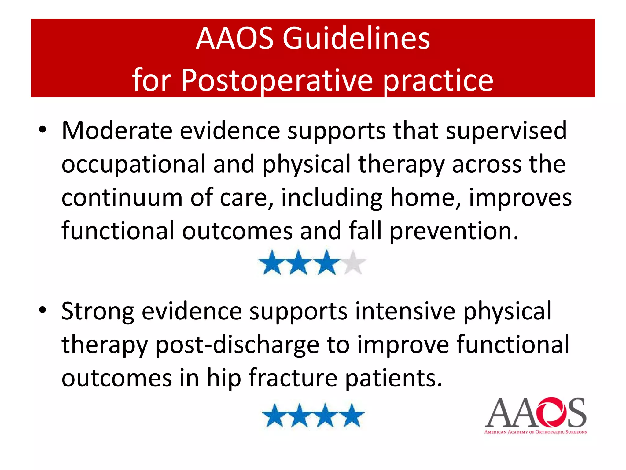 • Moderate evidence supports that supervised
occupational and physical therapy across the
continuum of care, including home, improves
functional outcomes and fall prevention.
• Strong evidence supports intensive physical
therapy post-discharge to improve functional
outcomes in hip fracture patients.
AAOS Guidelines
for Postoperative practice
 