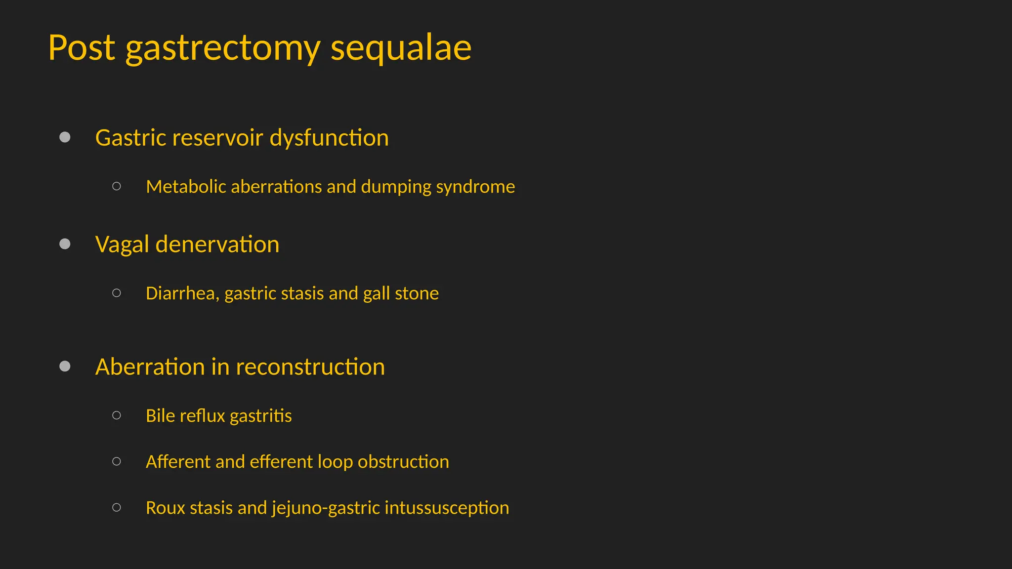 Post gastrectomy sequalae
● Gastric reservoir dysfunction
○ Metabolic aberrations and dumping syndrome
● Vagal denervation
○ Diarrhea, gastric stasis and gall stone
● Aberration in reconstruction
○ Bile reflux gastritis
○ Afferent and efferent loop obstruction
○ Roux stasis and jejuno-gastric intussusception
 