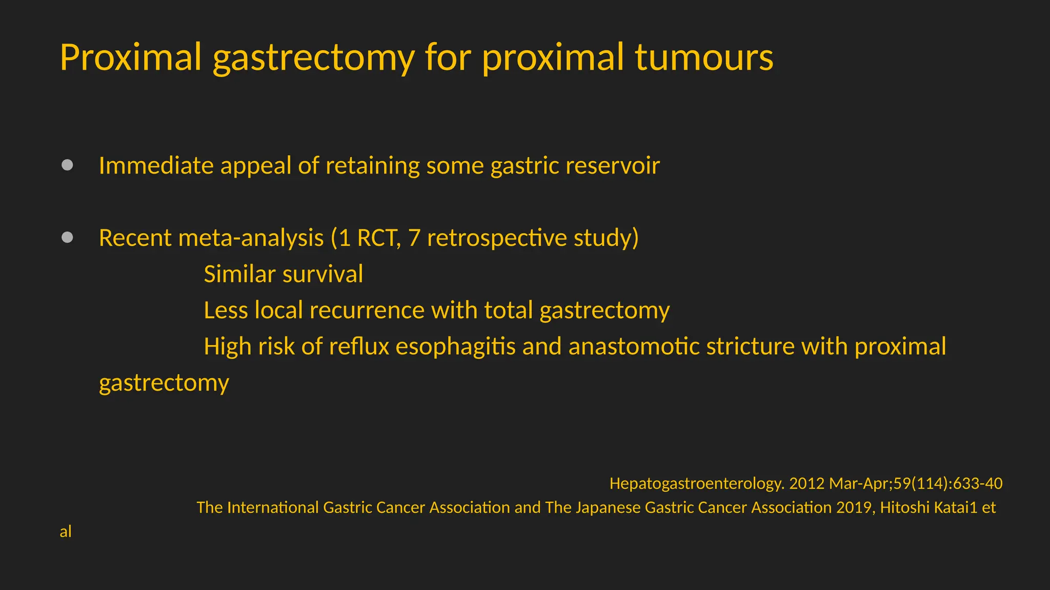 Proximal gastrectomy for proximal tumours
● Immediate appeal of retaining some gastric reservoir
● Recent meta-analysis (1 RCT, 7 retrospective study)
Similar survival
Less local recurrence with total gastrectomy
High risk of reflux esophagitis and anastomotic stricture with proximal
gastrectomy
Hepatogastroenterology. 2012 Mar-Apr;59(114):633-40
The International Gastric Cancer Association and The Japanese Gastric Cancer Association 2019, Hitoshi Katai1 et
al
 