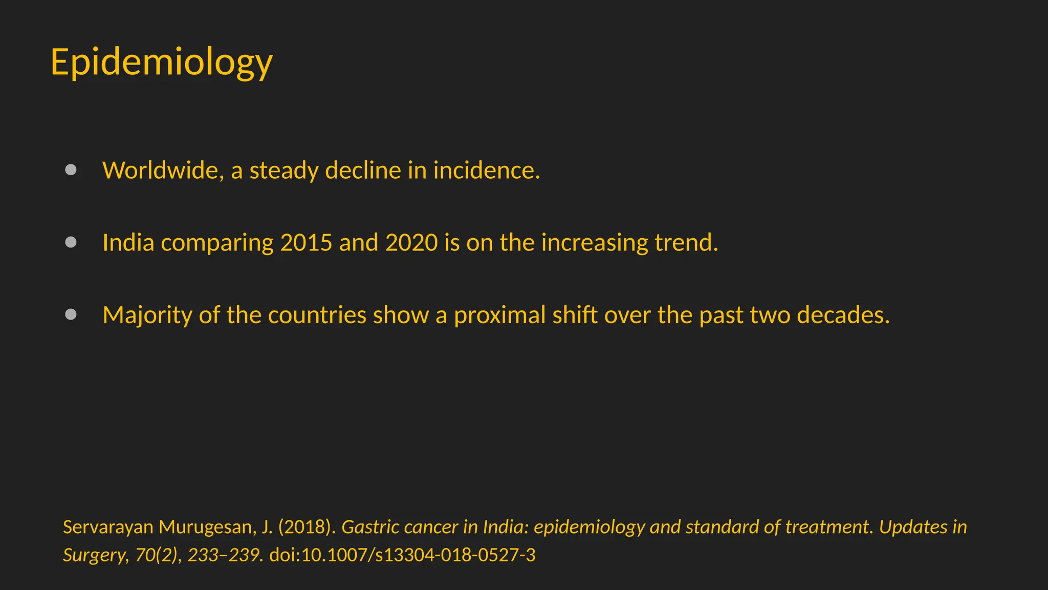 Epidemiology
● Worldwide, a steady decline in incidence.
● India comparing 2015 and 2020 is on the increasing trend.
● Majority of the countries show a proximal shift over the past two decades.
Servarayan Murugesan, J. (2018). Gastric cancer in India: epidemiology and standard of treatment. Updates in
Surgery, 70(2), 233–239. doi:10.1007/s13304-018-0527-3
 