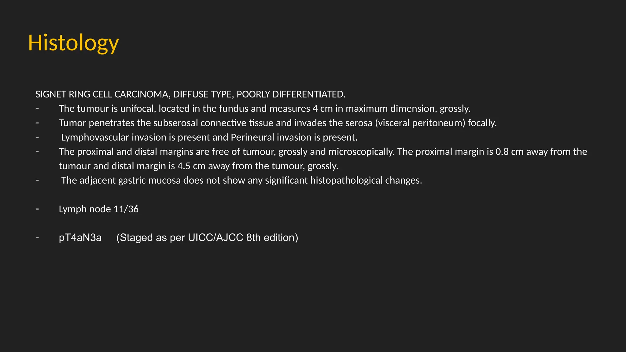 Histology
SIGNET RING CELL CARCINOMA, DIFFUSE TYPE, POORLY DIFFERENTIATED.
- The tumour is unifocal, located in the fundus and measures 4 cm in maximum dimension, grossly.
- Tumor penetrates the subserosal connective tissue and invades the serosa (visceral peritoneum) focally.
- Lymphovascular invasion is present and Perineural invasion is present.
- The proximal and distal margins are free of tumour, grossly and microscopically. The proximal margin is 0.8 cm away from the
tumour and distal margin is 4.5 cm away from the tumour, grossly.
- The adjacent gastric mucosa does not show any significant histopathological changes.
- Lymph node 11/36
- pT4aN3a (Staged as per UICC/AJCC 8th edition)
 