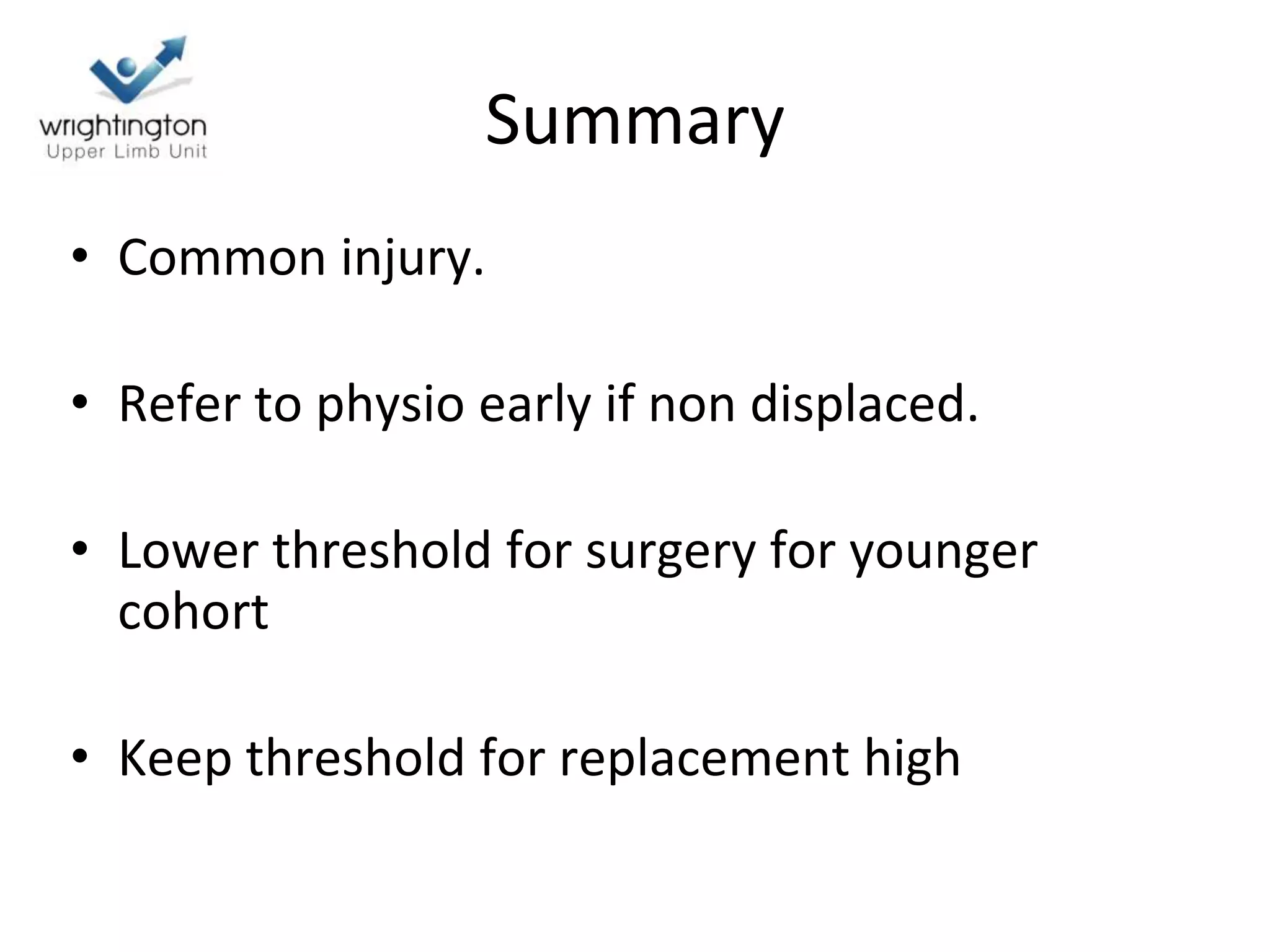 Summary
• Common injury.
• Refer to physio early if non displaced.
• Lower threshold for surgery for younger
cohort
• Keep threshold for replacement high
 