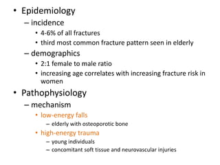 • Epidemiology
– incidence
• 4-6% of all fractures
• third most common fracture pattern seen in elderly
– demographics
• 2:1 female to male ratio
• increasing age correlates with increasing fracture risk in
women
• Pathophysiology
– mechanism
• low-energy falls
– elderly with osteoporotic bone
• high-energy trauma
– young individuals
– concomitant soft tissue and neurovascular injuries
 