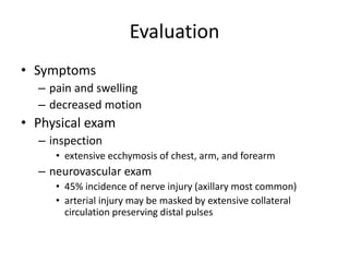 Evaluation
• Symptoms
– pain and swelling
– decreased motion
• Physical exam
– inspection
• extensive ecchymosis of chest, arm, and forearm
– neurovascular exam
• 45% incidence of nerve injury (axillary most common)
• arterial injury may be masked by extensive collateral
circulation preserving distal pulses
 