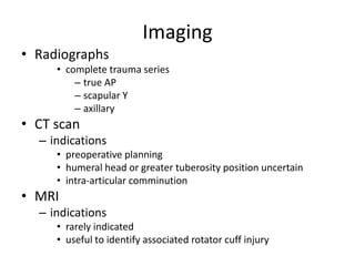 Imaging
• Radiographs
• complete trauma series
– true AP
– scapular Y
– axillary
• CT scan
– indications
• preoperative planning
• humeral head or greater tuberosity position uncertain
• intra-articular comminution
• MRI
– indications
• rarely indicated
• useful to identify associated rotator cuff injury
 