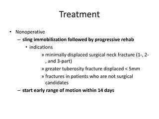 Treatment
• Nonoperative
– sling immobilization followed by progressive rehab
• indications
» minimally displaced surgical neck fracture (1-, 2-
, and 3-part)
» greater tuberosity fracture displaced < 5mm
» fractures in patients who are not surgical
candidates
– start early range of motion within 14 days
 