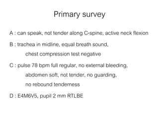 Primary survey
A : can speak, not tender along C-spine, active neck flexion
B : trachea in midline, equal breath sound,
chest compression test negative
C : pulse 78 bpm full regular, no external bleeding,
abdomen soft, not tender, no guarding,
no rebound tenderness
D : E4M6V5, pupil 2 mm RTLBE
 