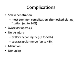 Complications
• Screw penetration
– most common complication after locked plating
fixation (up to 14%)
• Avascular necrosis
• Nerve injury
– axillary nerve injury (up to 58%)
– suprascapular nerve (up to 48%)
• Malunion
• Nonunion
 