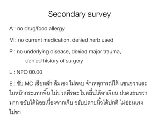 Secondary survey
A : no drug/food allergy
M : no current medication, denied herb used
P : no underlying disease, denied major trauma,
denied history of surgery
L : NPO 00.00
E : ขับ MC เสียหลัก ล้มเอง ไม่สลบ จําเหตุการณ์ได้ แขนขวาและ
ใบหน้ากระแทกพื้น ไม่ปวดศีรษะ ไม่คลื่นไส้อาเจียน ปวดแขนขวา
มาก ขยับได้น้อยเนื่องจากเจ็บ ขยับปลายนิ้วได้ปกติ ไม่อ่อนแรง
ไม่ชา
 
