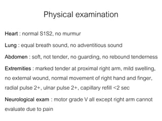 Physical examination
Heart : normal S1S2, no murmur
Lung : equal breath sound, no adventitious sound
Abdomen : soft, not tender, no guarding, no rebound tenderness
Extremities : marked tender at proximal right arm, mild swelling,
no external wound, normal movement of right hand and finger,
radial pulse 2+, ulnar pulse 2+, capillary refill <2 sec
Neurological exam : motor grade V all except right arm cannot
evaluate due to pain
 