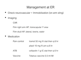 Management at ER
• Check neurovascular + Immobilization (on arm sling)
• Imaging
CXR
Film right arm AP, transcapular Y view
Film skull AP, lateral, towne, water
• Medication
Pain control tramol 50 mg IV stat then q 6 hr
plasil 10 mg IV prn q 6 hr
ATB cefazolin 1 g IC stat then q 6 hr
Vaccine Tetanus vaccine 0.5 ml IM
 