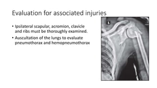 Evaluation for associated injuries
• Ipsilateral scapular, acromion, clavicle
and ribs must be thoroughly examined.
• Auscultation of the lungs to evaluate
pneumothorax and hemopneumothorax
 